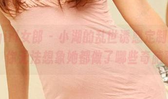 3Agirl女郎 – 小湖的乱世诱惑定制之路，你无法想象她都做了哪些奇葩事